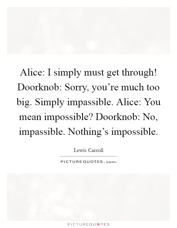 Alice: I simply must get through! Doorknob: Sorry, you're much too big. Simply impassible. Alice: You mean impossible? Doorknob: No, impassible. Nothing's impossible Picture Quote #1