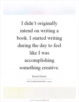 I didn’t originally intend on writing a book. I started writing during the day to feel like I was accomplishing something creative Picture Quote #1
