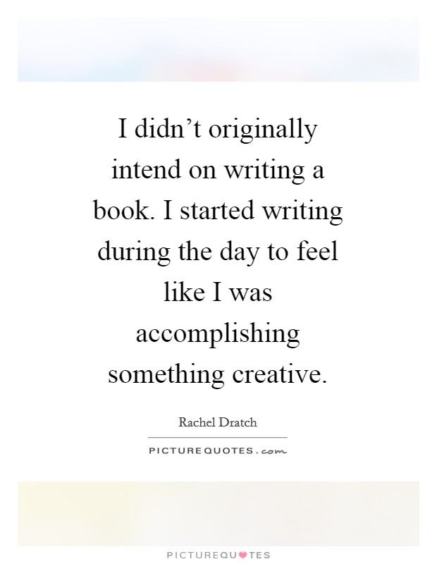I didn't originally intend on writing a book. I started writing during the day to feel like I was accomplishing something creative Picture Quote #1