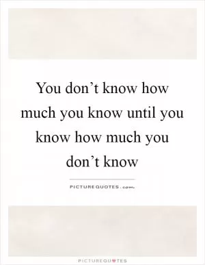 You don’t know how much you know until you know how much you don’t know Picture Quote #1