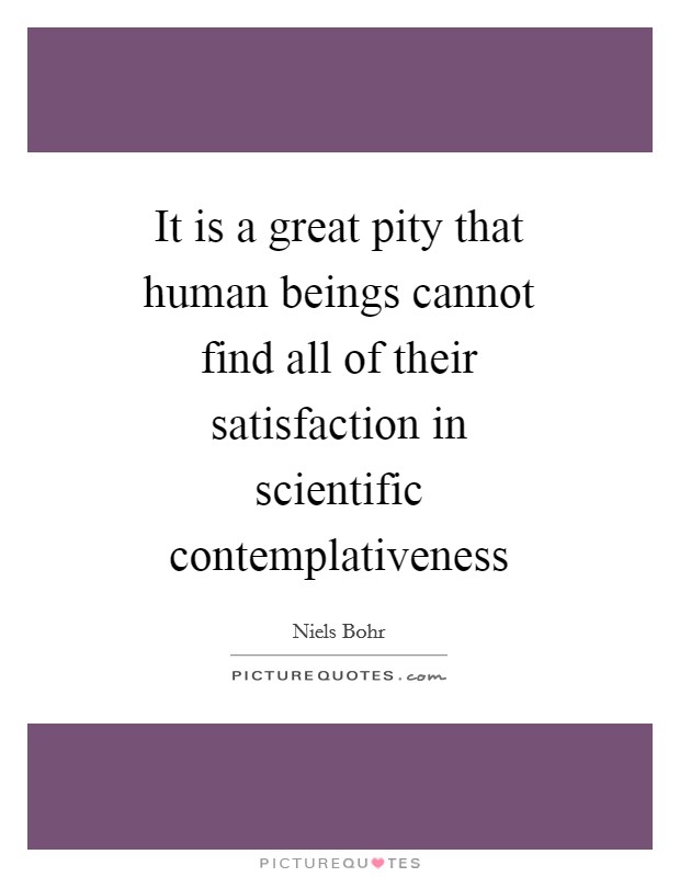 It is a great pity that human beings cannot find all of their satisfaction in scientific contemplativeness Picture Quote #1