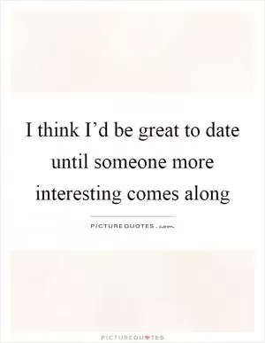 I think I’d be great to date until someone more interesting comes along Picture Quote #1