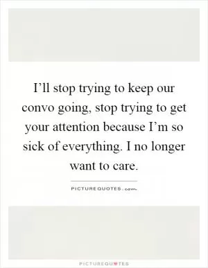 I’ll stop trying to keep our convo going, stop trying to get your attention because I’m so sick of everything. I no longer want to care Picture Quote #1