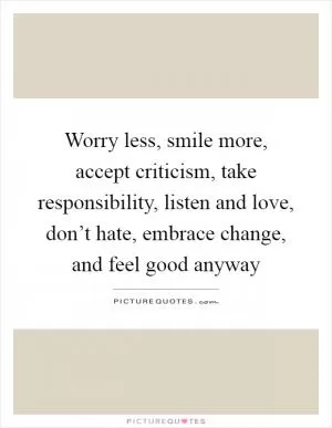 Worry less, smile more, accept criticism, take responsibility, listen and love, don’t hate, embrace change, and feel good anyway Picture Quote #1
