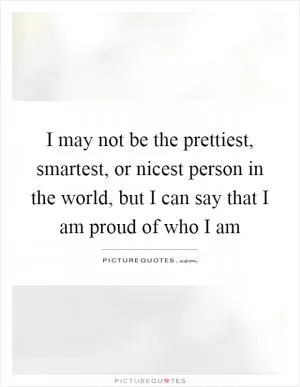I may not be the prettiest, smartest, or nicest person in the world, but I can say that I am proud of who I am Picture Quote #1