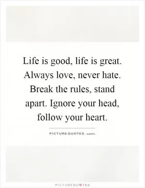 Life is good, life is great. Always love, never hate. Break the rules, stand apart. Ignore your head, follow your heart Picture Quote #1