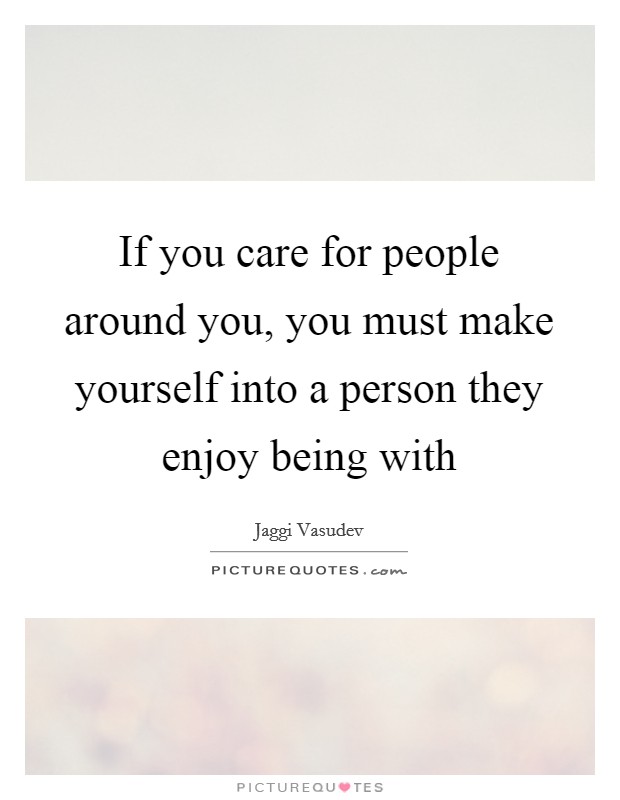 If you care for people around you, you must make yourself into a person they enjoy being with Picture Quote #1