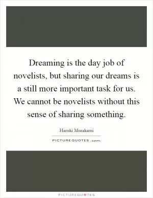 Dreaming is the day job of novelists, but sharing our dreams is a still more important task for us. We cannot be novelists without this sense of sharing something Picture Quote #1