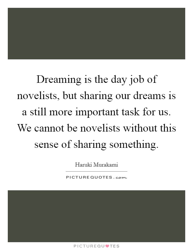 Dreaming is the day job of novelists, but sharing our dreams is a still more important task for us. We cannot be novelists without this sense of sharing something Picture Quote #1