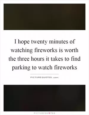 I hope twenty minutes of watching fireworks is worth the three hours it takes to find parking to watch fireworks Picture Quote #1