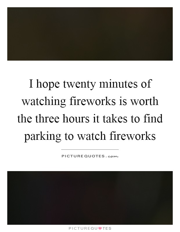 I hope twenty minutes of watching fireworks is worth the three hours it takes to find parking to watch fireworks Picture Quote #1