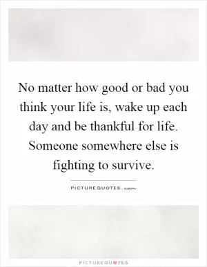 No matter how good or bad you think your life is, wake up each day and be thankful for life. Someone somewhere else is fighting to survive Picture Quote #1
