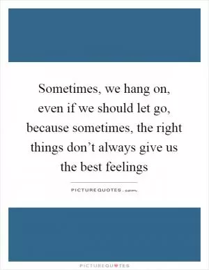 Sometimes, we hang on, even if we should let go, because sometimes, the right things don’t always give us the best feelings Picture Quote #1