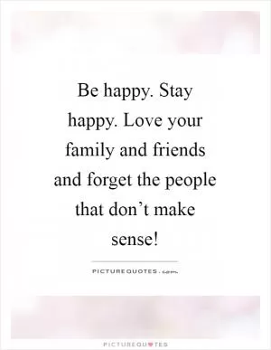 Be happy. Stay happy. Love your family and friends and forget the people that don’t make sense! Picture Quote #1