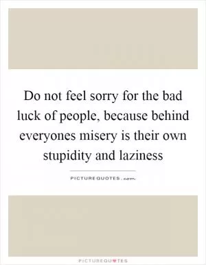Do not feel sorry for the bad luck of people, because behind everyones misery is their own stupidity and laziness Picture Quote #1