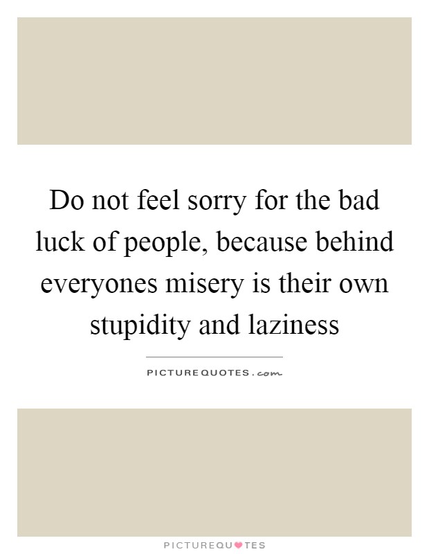 Do not feel sorry for the bad luck of people, because behind everyones misery is their own stupidity and laziness Picture Quote #1