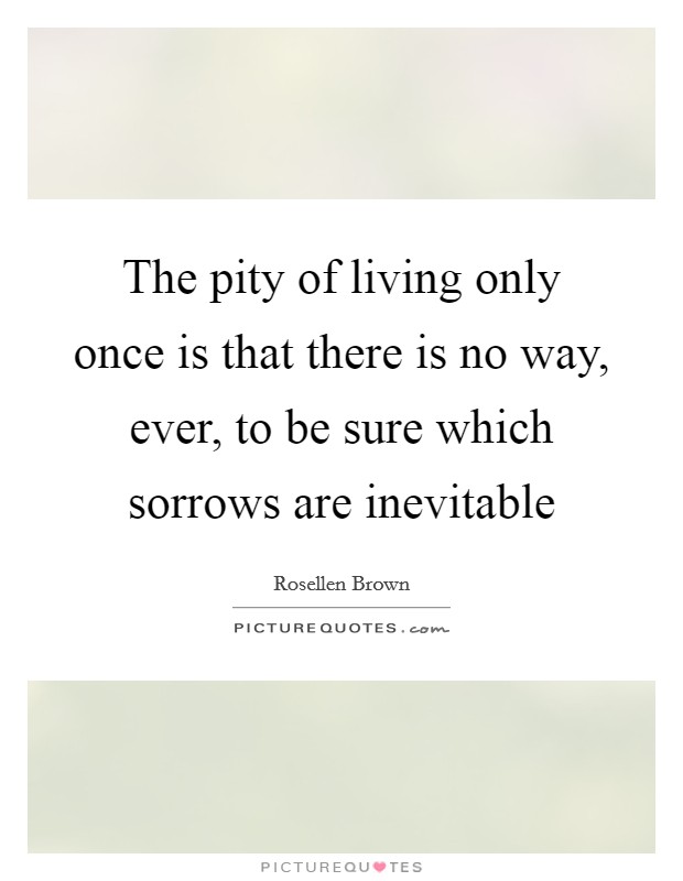 The pity of living only once is that there is no way, ever, to be sure which sorrows are inevitable Picture Quote #1