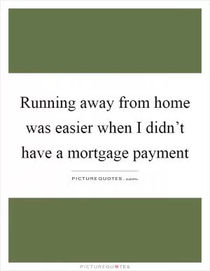 Running away from home was easier when I didn’t have a mortgage payment Picture Quote #1