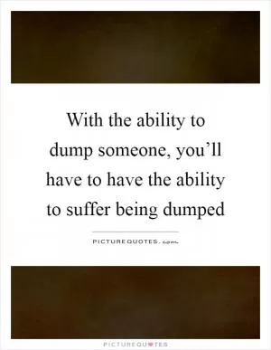 With the ability to dump someone, you’ll have to have the ability to suffer being dumped Picture Quote #1