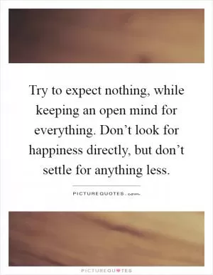 Try to expect nothing, while keeping an open mind for everything. Don’t look for happiness directly, but don’t settle for anything less Picture Quote #1