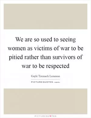We are so used to seeing women as victims of war to be pitied rather than survivors of war to be respected Picture Quote #1