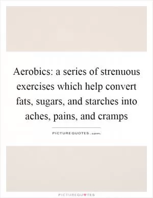 Aerobics: a series of strenuous exercises which help convert fats, sugars, and starches into aches, pains, and cramps Picture Quote #1