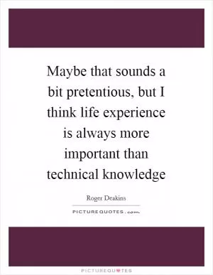 Maybe that sounds a bit pretentious, but I think life experience is always more important than technical knowledge Picture Quote #1