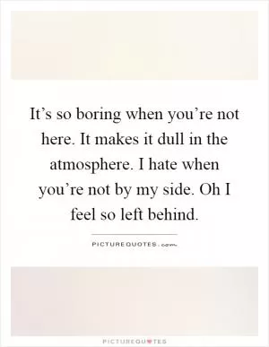 It’s so boring when you’re not here. It makes it dull in the atmosphere. I hate when you’re not by my side. Oh I feel so left behind Picture Quote #1
