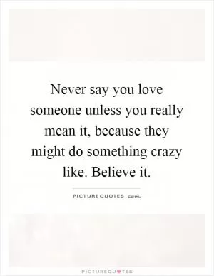 Never say you love someone unless you really mean it, because they might do something crazy like. Believe it Picture Quote #1