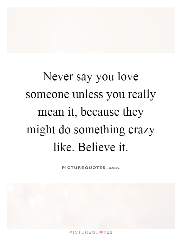 Never say you love someone unless you really mean it, because they might do something crazy like. Believe it Picture Quote #1