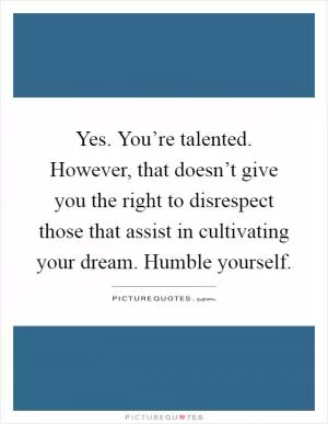 Yes. You’re talented. However, that doesn’t give you the right to disrespect those that assist in cultivating your dream. Humble yourself Picture Quote #1