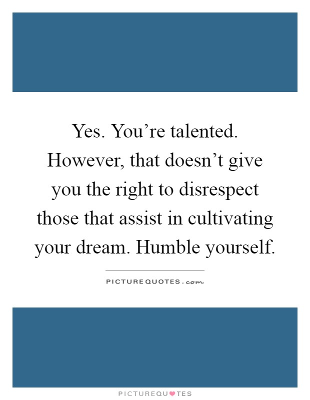 Yes. You're talented. However, that doesn't give you the right to disrespect those that assist in cultivating your dream. Humble yourself Picture Quote #1