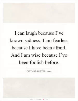 I can laugh because I’ve known sadness. I am fearless because I have been afraid. And I am wise because I’ve been foolish before Picture Quote #1