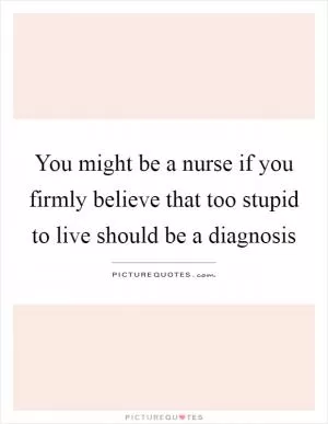 You might be a nurse if you firmly believe that too stupid to live should be a diagnosis Picture Quote #1