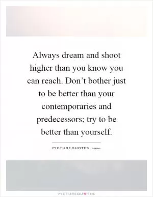 Always dream and shoot higher than you know you can reach. Don’t bother just to be better than your contemporaries and predecessors; try to be better than yourself Picture Quote #1
