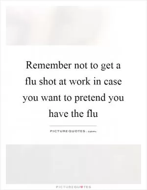 Remember not to get a flu shot at work in case you want to pretend you have the flu Picture Quote #1