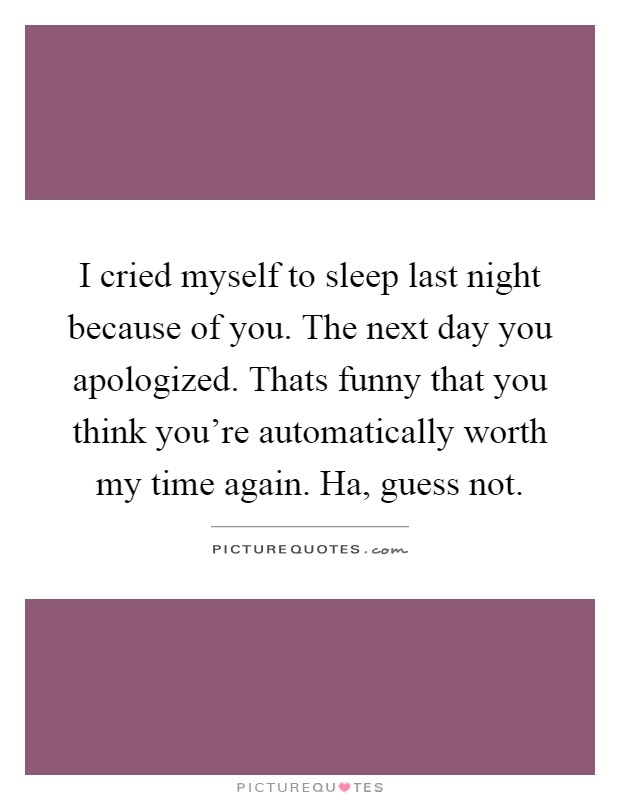 I cried myself to sleep last night because of you. The next day you apologized. Thats funny that you think you're automatically worth my time again. Ha, guess not Picture Quote #1