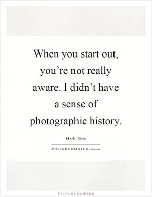 When you start out, you’re not really aware. I didn’t have a sense of photographic history Picture Quote #1