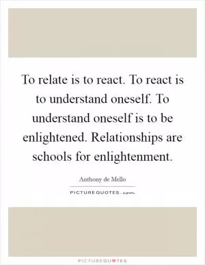 To relate is to react. To react is to understand oneself. To understand oneself is to be enlightened. Relationships are schools for enlightenment Picture Quote #1