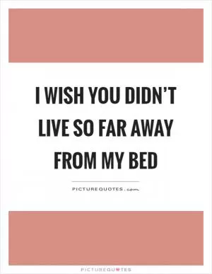 I wish you didn’t live so far away from my bed Picture Quote #1