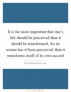 It is far more important that one’s life should be perceived than it should be transformed; for no sooner has it been perceived, than it transforms itself of its own accord Picture Quote #1