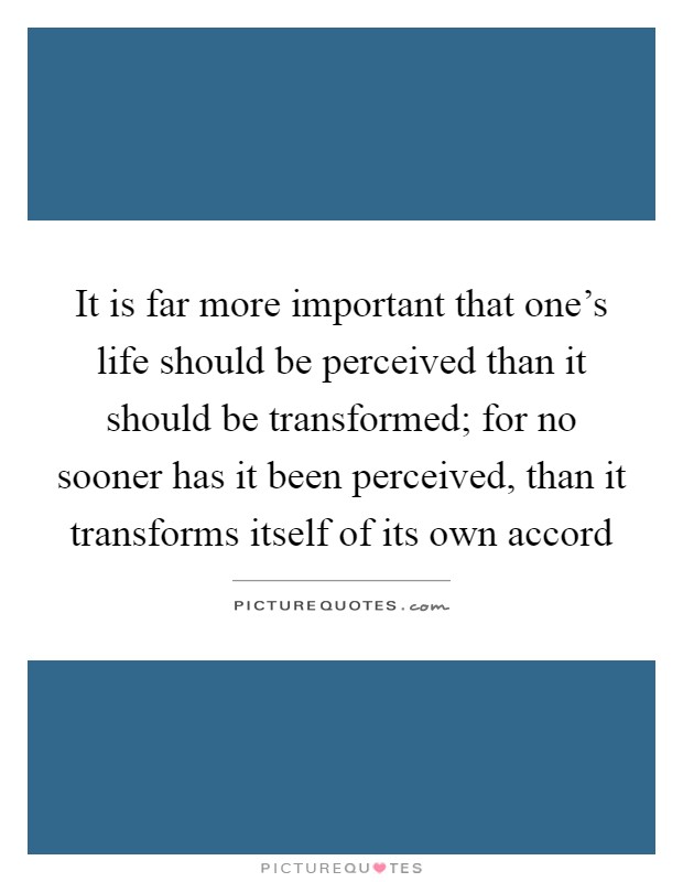 It is far more important that one's life should be perceived than it should be transformed; for no sooner has it been perceived, than it transforms itself of its own accord Picture Quote #1