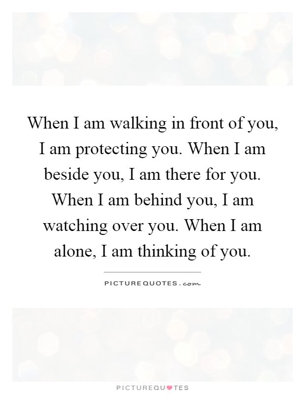 When I am walking in front of you, I am protecting you. When I am beside you, I am there for you. When I am behind you, I am watching over you. When I am alone, I am thinking of you Picture Quote #1