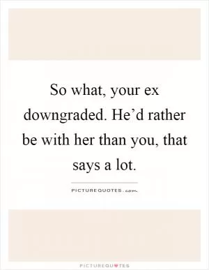 So what, your ex downgraded. He’d rather be with her than you, that says a lot Picture Quote #1