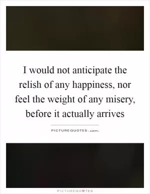 I would not anticipate the relish of any happiness, nor feel the weight of any misery, before it actually arrives Picture Quote #1