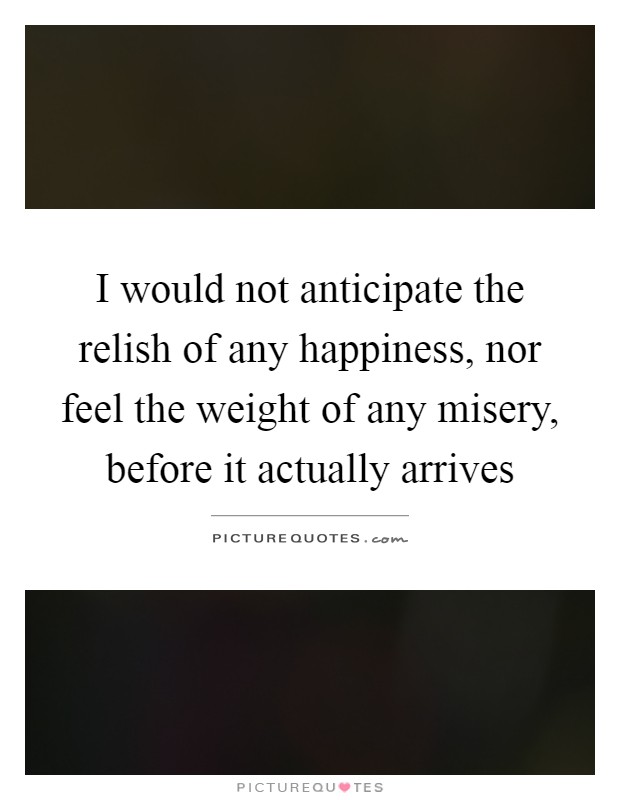 I would not anticipate the relish of any happiness, nor feel the weight of any misery, before it actually arrives Picture Quote #1