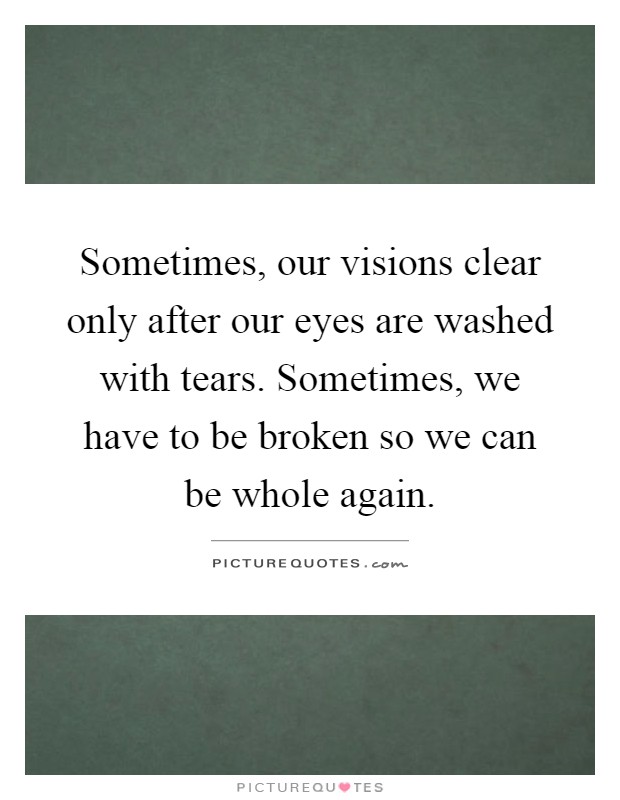 Sometimes, our visions clear only after our eyes are washed with tears. Sometimes, we have to be broken so we can be whole again Picture Quote #1