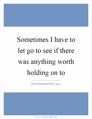 Sometimes I have to let go to see if there was anything worth holding on to Picture Quote #1