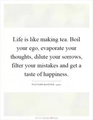 Life is like making tea. Boil your ego, evaporate your thoughts, dilute your sorrows, filter your mistakes and get a taste of happiness Picture Quote #1