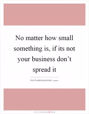 No matter how small something is, if its not your business don’t spread it Picture Quote #1